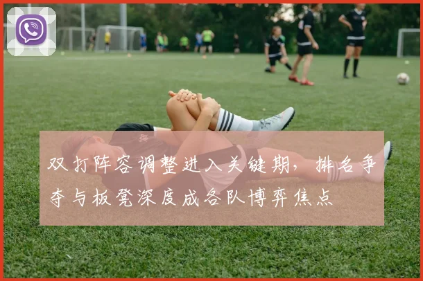 双打阵容调整进入关键期，排名争夺与板凳深度成各队博弈焦点