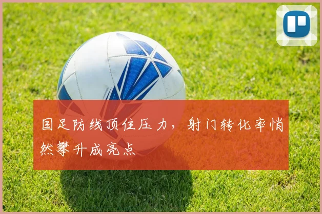国足防线顶住压力，射门转化率悄然攀升成亮点