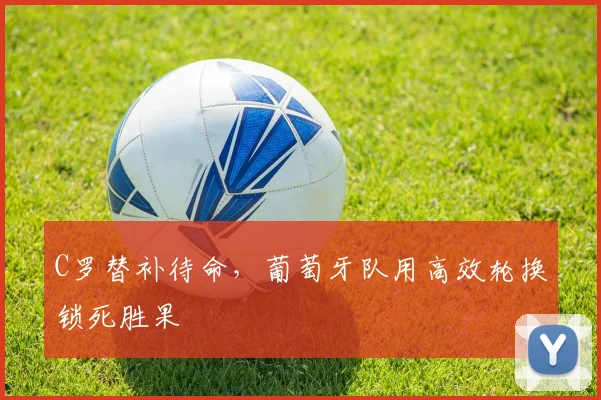C罗替补待命，葡萄牙队用高效轮换锁死胜果