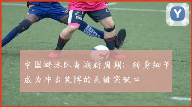 中国游泳队备战新周期：转身细节成为冲击奖牌的关键突破口