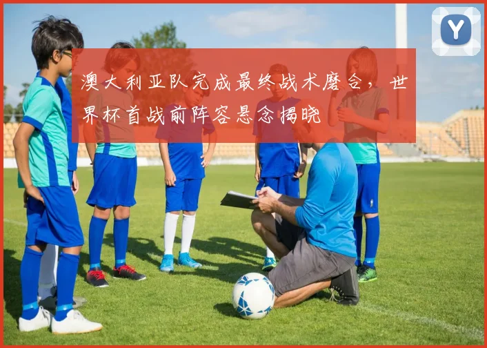 澳大利亚队完成最终战术磨合，世界杯首战前阵容悬念揭晓