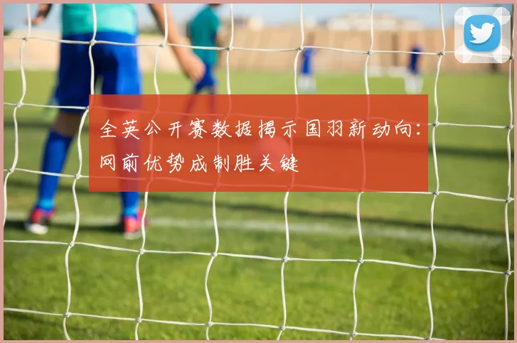 全英公开赛数据揭示国羽新动向：网前优势成制胜关键