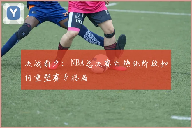 决战前夕：NBA总决赛白热化阶段如何重塑赛季格局