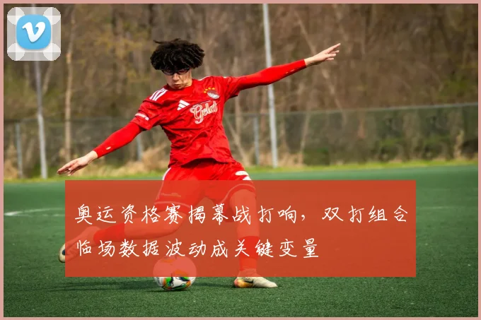奥运资格赛揭幕战打响，双打组合临场数据波动成关键变量