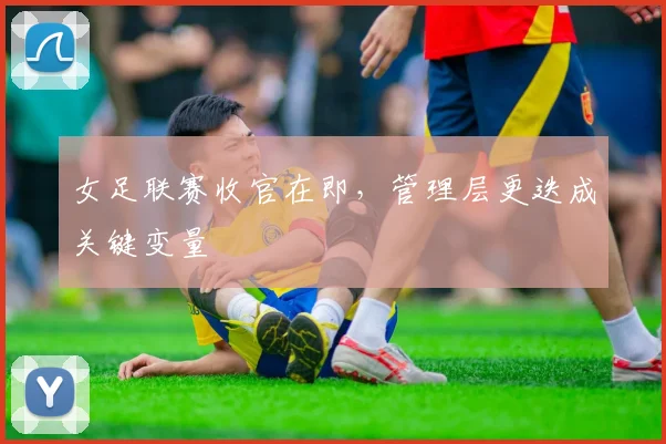 女足联赛收官在即，管理层更迭成关键变量