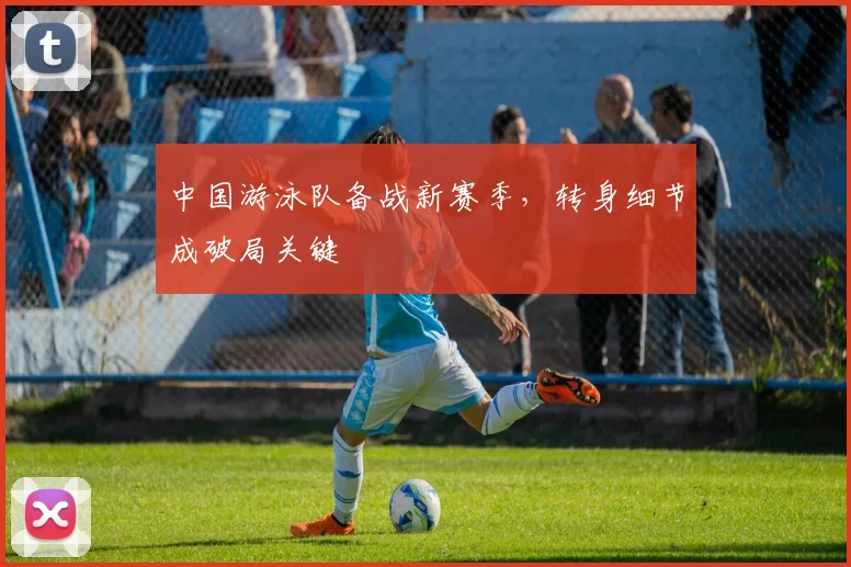 中国游泳队备战新赛季，转身细节成破局关键