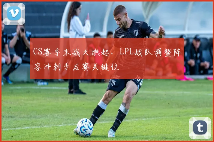 CS赛季末战火燃起，LPL战队调整阵容冲刺季后赛关键位