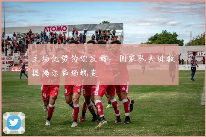 主场优势持续发酵，国家队关键数据揭示临场蜕变