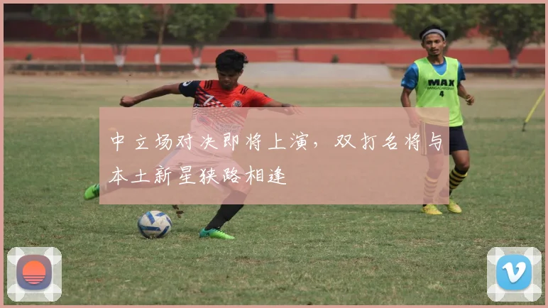 中立场对决即将上演，双打名将与本土新星狭路相逢