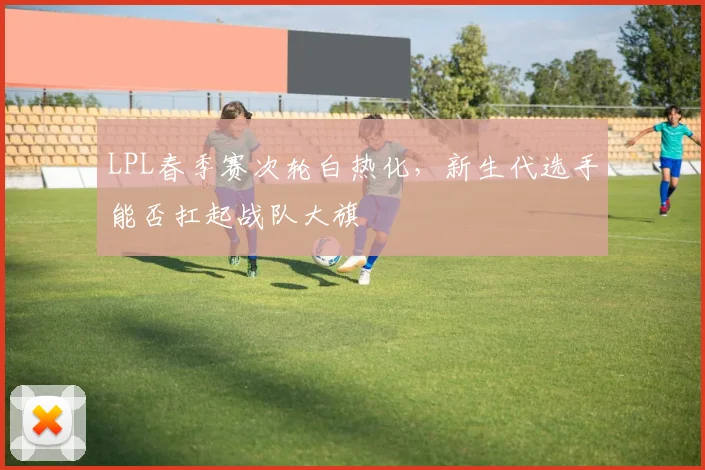 LPL春季赛次轮白热化，新生代选手能否扛起战队大旗