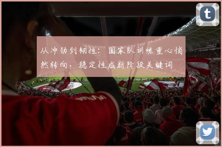 从冲劲到韧性：国家队训练重心悄然转向，稳定性成新阶段关键词