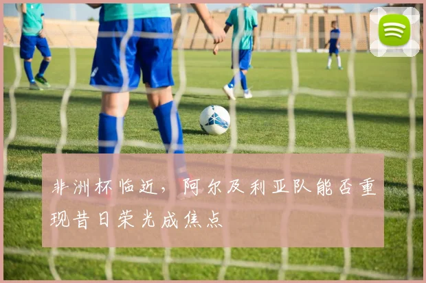 非洲杯临近，阿尔及利亚队能否重现昔日荣光成焦点