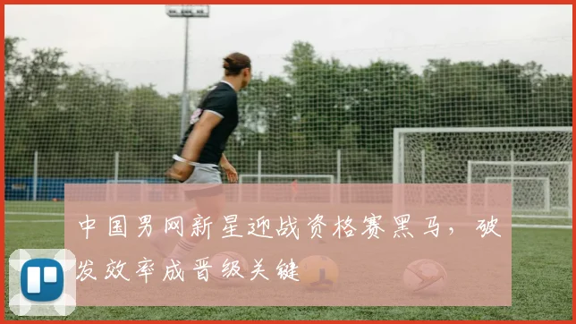 中国男网新星迎战资格赛黑马，破发效率成晋级关键
