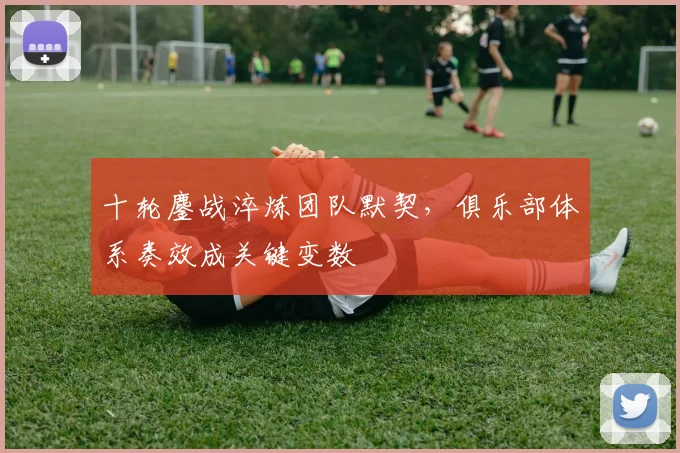 十轮鏖战淬炼团队默契，俱乐部体系奏效成关键变数