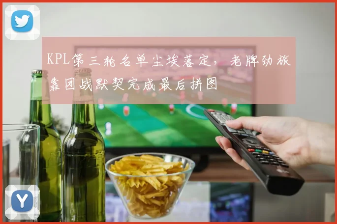 KPL第三轮名单尘埃落定，老牌劲旅靠团战默契完成最后拼图