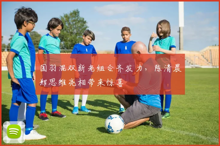 国羽混双新老组合齐发力，陈清晨郑思维亮相带来惊喜