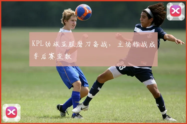 KPL劲旅亚服磨刀备战，主场作战成季后赛变数