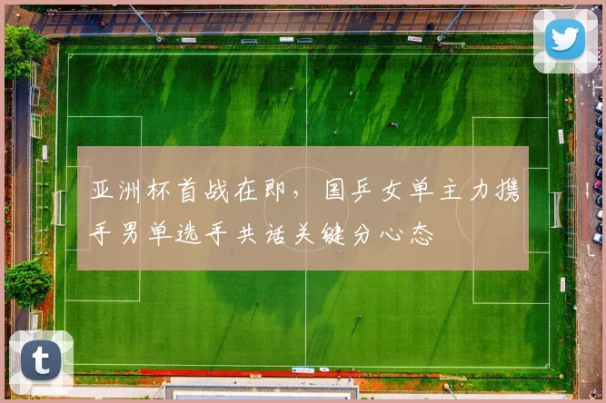 亚洲杯首战在即，国乒女单主力携手男单选手共话关键分心态