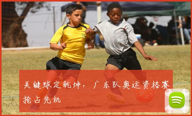 关键球定乾坤，广东队奥运资格赛抢占先机
