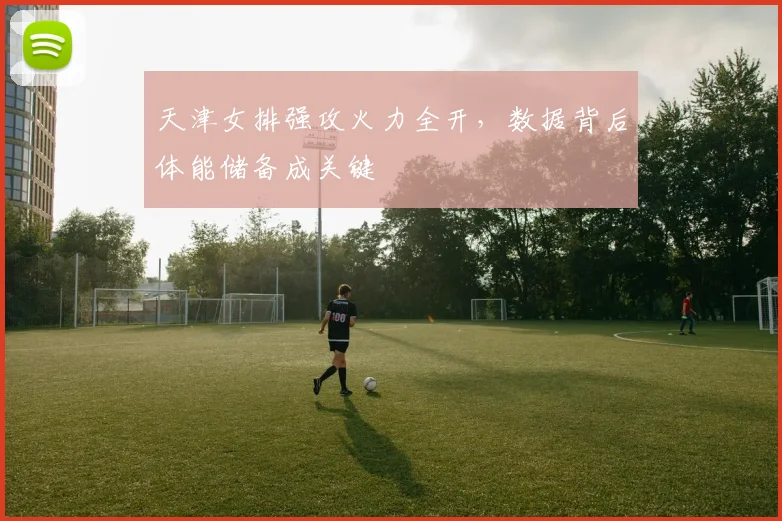 天津女排强攻火力全开，数据背后体能储备成关键