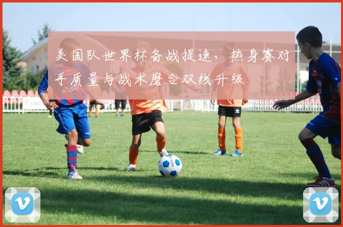 美国队世界杯备战提速，热身赛对手质量与战术磨合双线升级