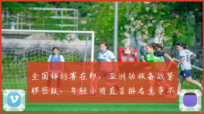 全国锦标赛在即，亚洲劲旅备战紧锣密鼓，年轻小将直言排名竞争不容松懈