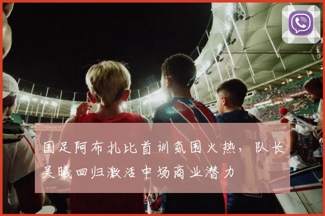 国足阿布扎比首训氛围火热，队长吴曦回归激活中场商业潜力