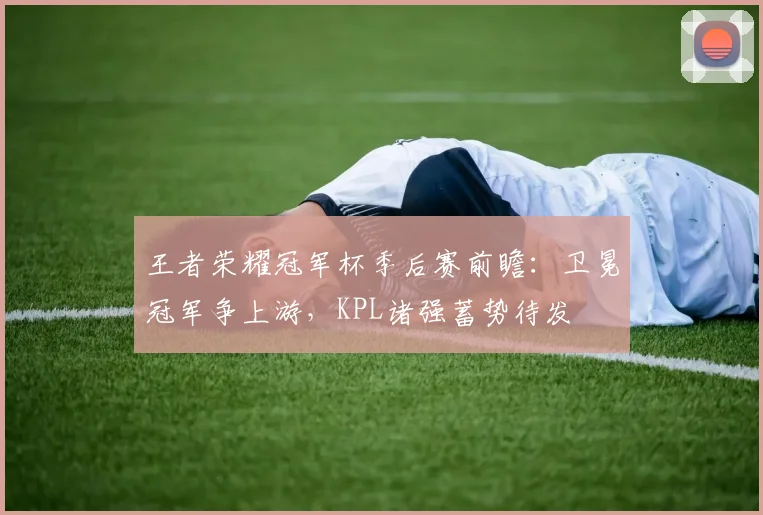 王者荣耀冠军杯季后赛前瞻：卫冕冠军争上游，KPL诸强蓄势待发