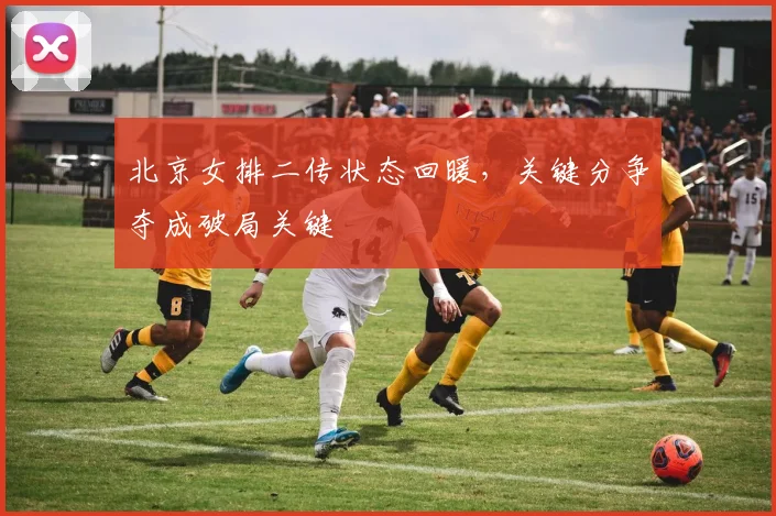 北京女排二传状态回暖，关键分争夺成破局关键