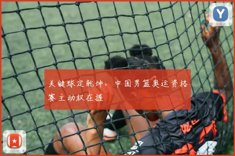 关键球定乾坤，中国男篮奥运资格赛主动权在握