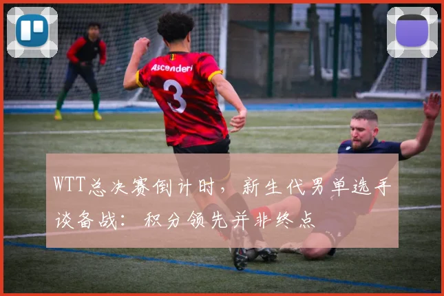 WTT总决赛倒计时，新生代男单选手谈备战：积分领先并非终点