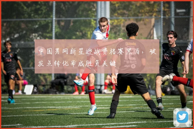 中国男网新星迎战资格赛黑马，破发点转化率成胜负关键