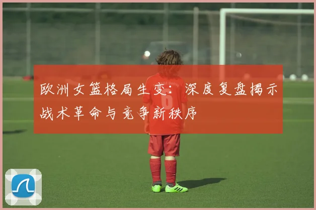 欧洲女篮格局生变：深度复盘揭示战术革命与竞争新秩序