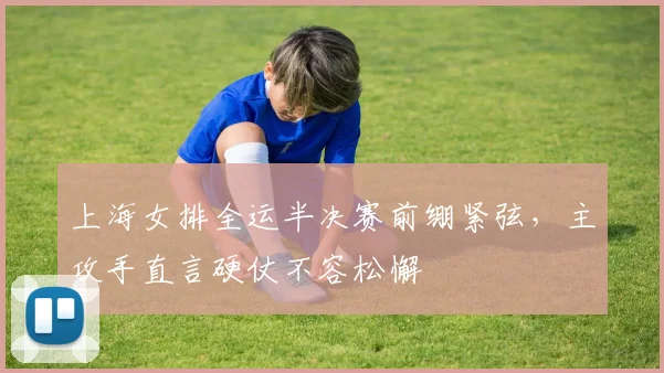 上海女排全运半决赛前绷紧弦，主攻手直言硬仗不容松懈