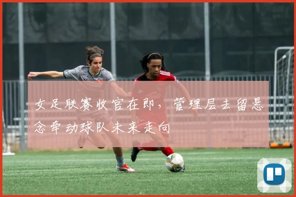 女足联赛收官在即，管理层去留悬念牵动球队未来走向