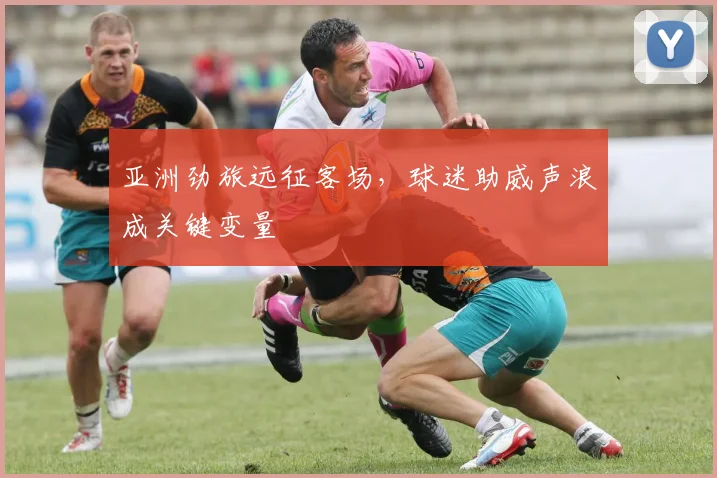 亚洲劲旅远征客场，球迷助威声浪成关键变量