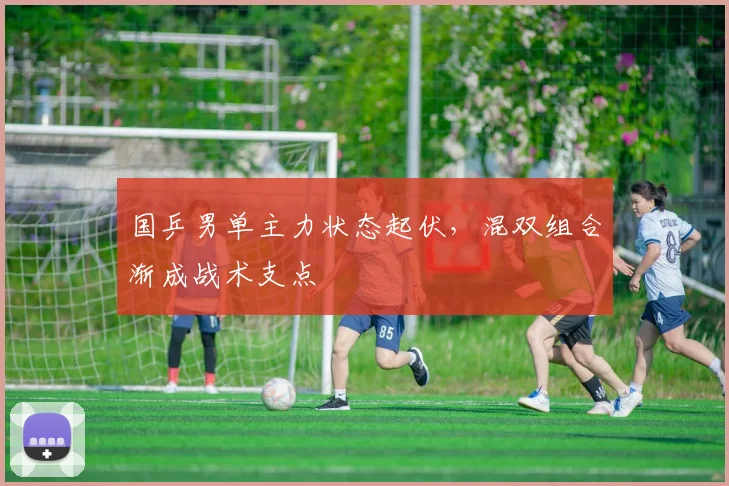 国乒男单主力状态起伏，混双组合渐成战术支点