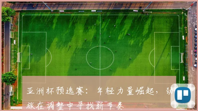 亚洲杯预选赛：年轻力量崛起，劲旅在调整中寻找新节奏