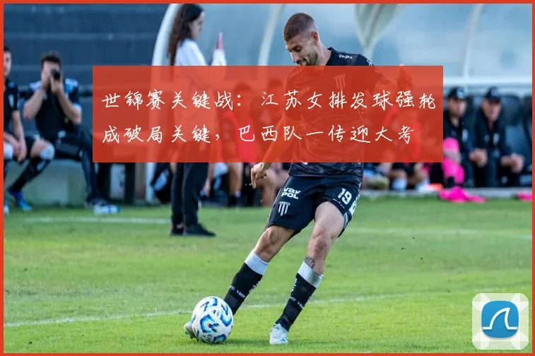 世锦赛关键战：江苏女排发球强轮成破局关键，巴西队一传迎大考