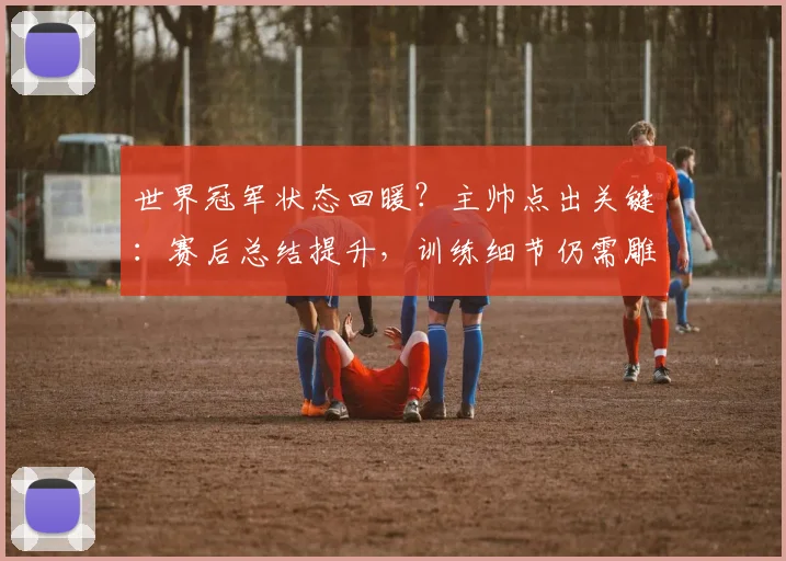 世界冠军状态回暖？主帅点出关键：赛后总结提升，训练细节仍需雕琢