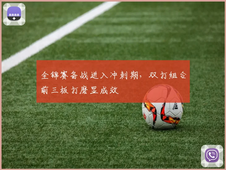 全锦赛备战进入冲刺期，双打组合前三板打磨显成效