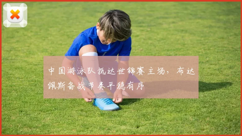 中国游泳队抵达世锦赛主场，布达佩斯备战节奏平稳有序
