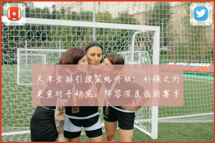 天津女排引援策略升级：补强之外更重对手研究，阵容深度成新赛季关键