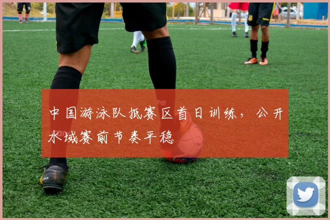 中国游泳队抵赛区首日训练，公开水域赛前节奏平稳