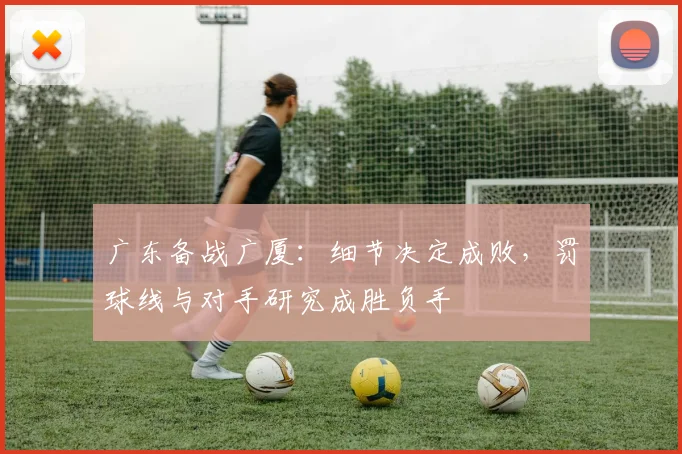 广东备战广厦：细节决定成败，罚球线与对手研究成胜负手