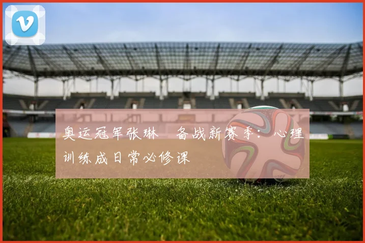 奥运冠军张琳芃备战新赛季：心理训练成日常必修课