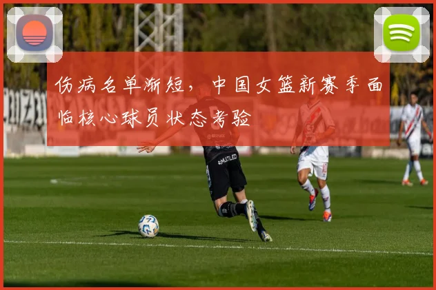 伤病名单渐短，中国女篮新赛季面临核心球员状态考验